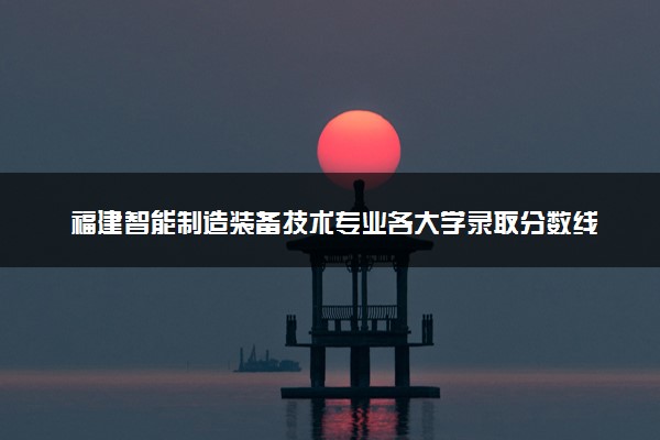 福建智能制造装备技术专业各大学录取分数线：最低376分能上 开设院校及位次
