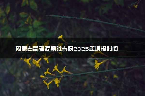 内蒙古高考提前批志愿2025年填报时间 可以报几个学校和专业