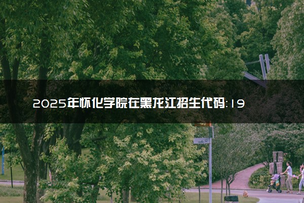 2025年怀化学院在黑龙江招生代码：1999 专业代码及报考指南