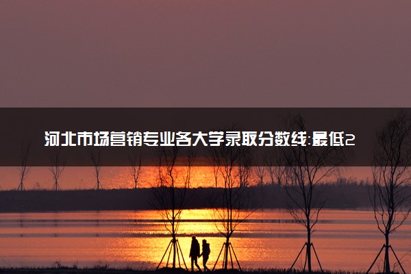 河北市场营销专业各大学录取分数线：最低242分能上 开设院校及位次