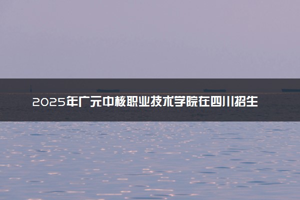 2025年广元中核职业技术学院在四川招生代码及专业代码 广元中核职业技术学院四川代码是多少？怎么查询？