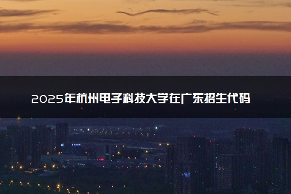 2025年杭州电子科技大学在广东招生代码及专业代码 杭州电子科技大学广东代码是多少？怎么查询？
