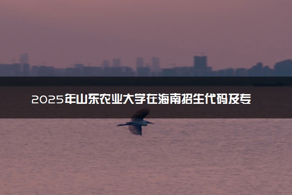 2025年山东农业大学在海南招生代码及专业代码 山东农业大学海南代码是多少？怎么查询？
