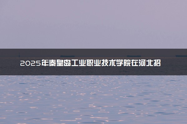 2025年秦皇岛工业职业技术学院在河北招生代码：1580 专业代码及报考指南
