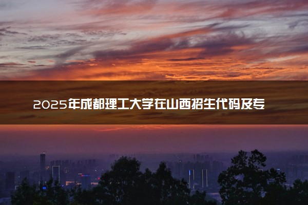 2025年成都理工大学在山西招生代码及专业代码 成都理工大学山西代码是多少？怎么查询？