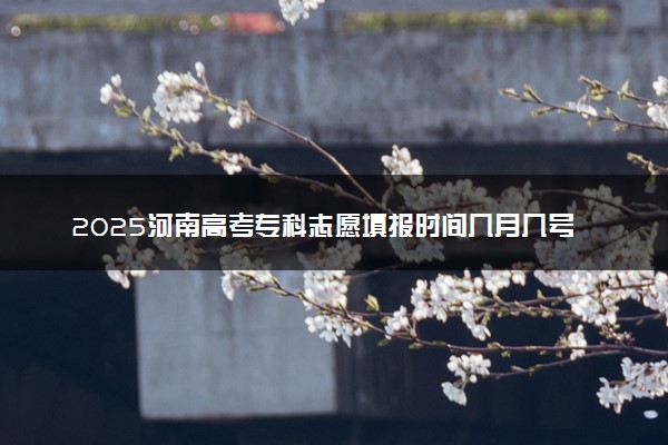 2025河南高考专科志愿填报时间几月几号 附志愿填报详细指南