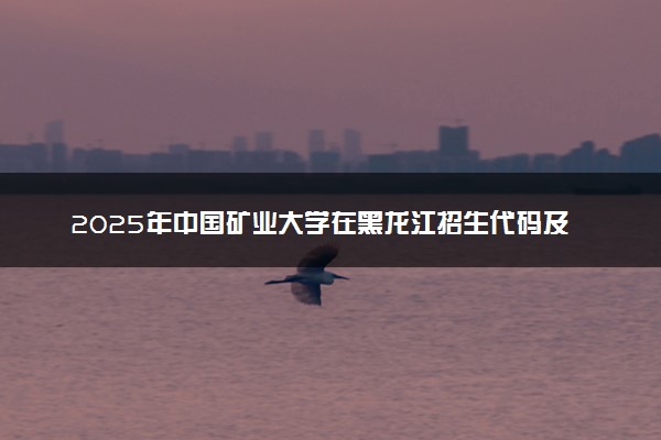 2025年中国矿业大学在黑龙江招生代码及专业代码 中国矿业大学黑龙江代码是多少？怎么查询？