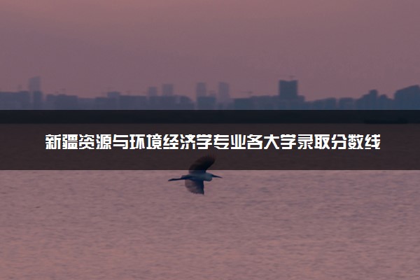 新疆资源与环境经济学专业各大学录取分数线：最低389分能上 开设院校及位次