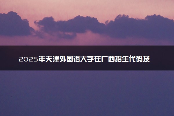 2025年天津外国语大学在广西招生代码及专业代码 天津外国语大学广西代码是多少？怎么查询？