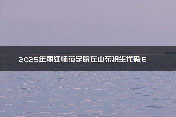 2025年丽江师范学院在山东招生代码：E015 专业代码及报考指南