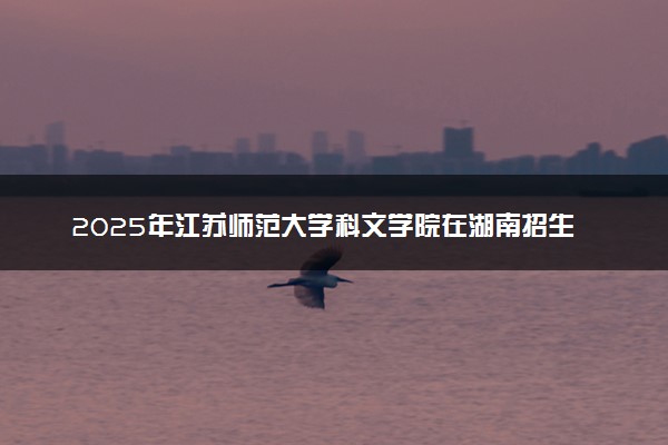 2025年江苏师范大学科文学院在湖南招生代码及专业代码 江苏师范大学科文学院湖南代码是多少？怎么查询？