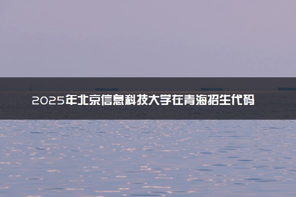 2025年北京信息科技大学在青海招生代码及专业代码 北京信息科技大学青海代码是多少？怎么查询？