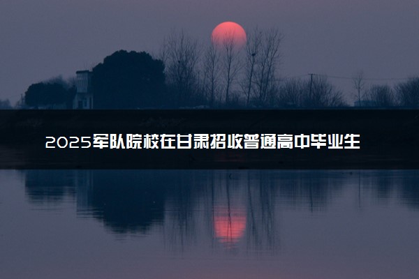 2025军队院校在甘肃招收普通高中毕业生入围分数控制线公布