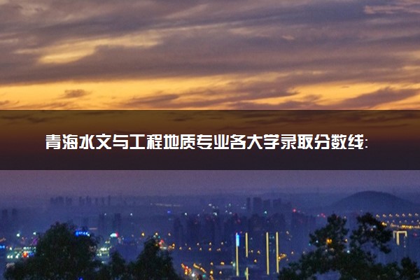 青海水文与工程地质专业各大学录取分数线：最低234分能上 开设院校及位次