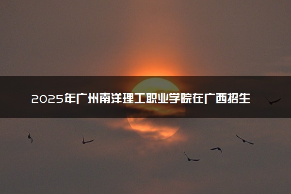 2025年广州南洋理工职业学院在广西招生代码：13716 专业代码及报考指南