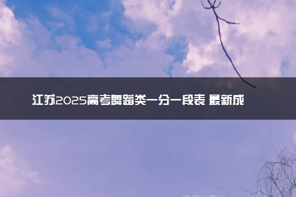 江苏2025高考舞蹈类一分一段表 最新成绩排名（完整版）