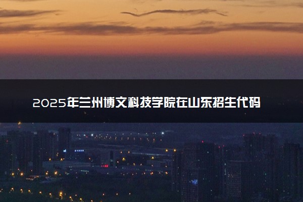 2025年兰州博文科技学院在山东招生代码：D514 专业代码及报考指南