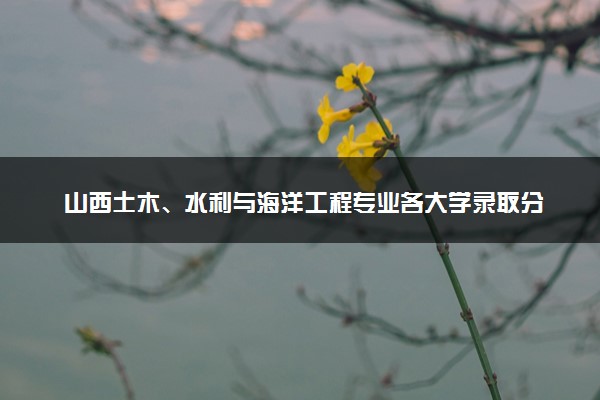 山西土木、水利与海洋工程专业各大学录取分数线：最低505分能上 开设院校及位次