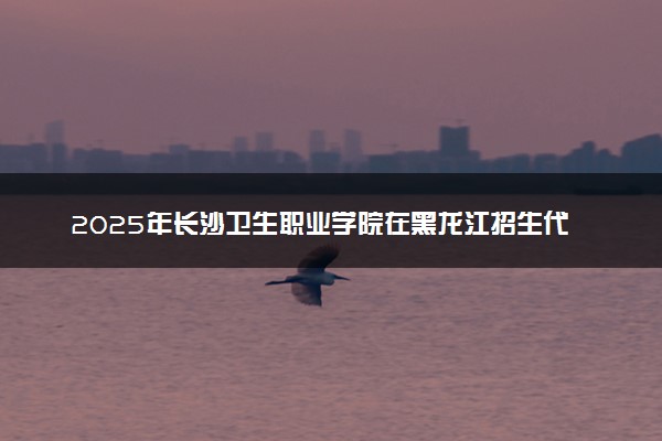 2025年长沙卫生职业学院在黑龙江招生代码：5237 专业代码及报考指南