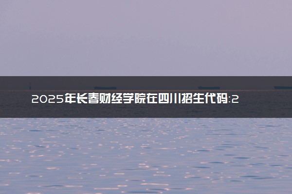 2025年长春财经学院在四川招生代码：2283 专业代码及报考指南