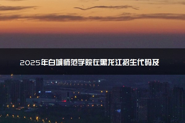 2025年白城师范学院在黑龙江招生代码及专业代码 白城师范学院黑龙江代码是多少？怎么查询？
