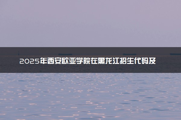 2025年西安欧亚学院在黑龙江招生代码及专业代码 西安欧亚学院黑龙江代码是多少？怎么查询？