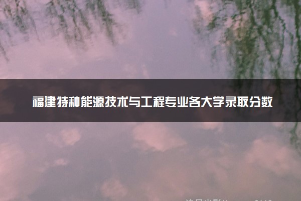 福建特种能源技术与工程专业各大学录取分数线：最低552分能上 开设院校及位次