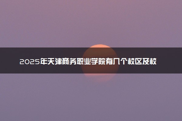 2025年天津商务职业学院有几个校区及校区地址公交站点周边环境 新生在哪个校区