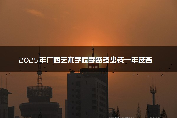 2025年广西艺术学院学费多少钱一年及各专业收费标准一览表