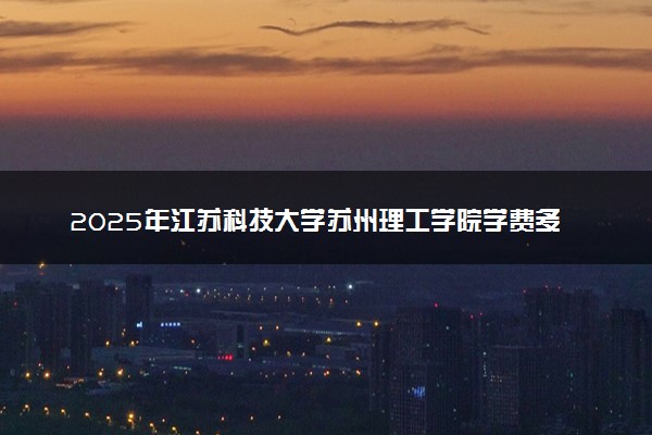 2025年江苏科技大学苏州理工学院学费多少钱一年及各专业收费标准一览表