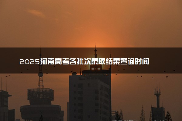 2025河南高考各批次录取结果查询时间 几号出录取通知书