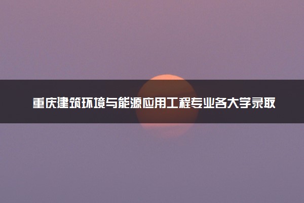 重庆建筑环境与能源应用工程专业各大学录取分数线：最低447分能上 开设院校及位次
