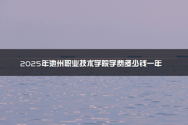 2025年池州职业技术学院学费多少钱一年及各专业收费标准一览表