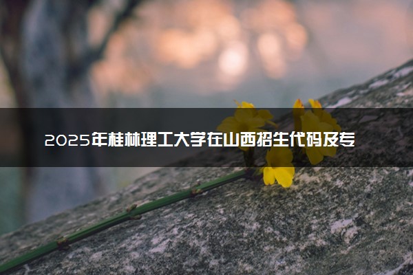 2025年桂林理工大学在山西招生代码及专业代码 桂林理工大学山西代码是多少？怎么查询？