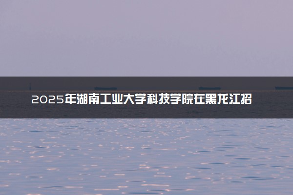 2025年湖南工业大学科技学院在黑龙江招生代码：3554 专业代码及报考指南