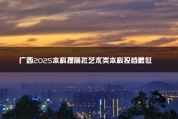 广西2025本科提前批艺术类本科投档最低分数线是多少
