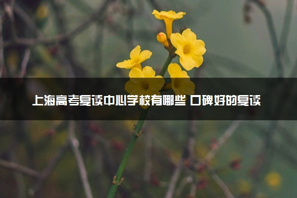 上海高考复读中心学校有哪些 口碑好的复读机构推荐