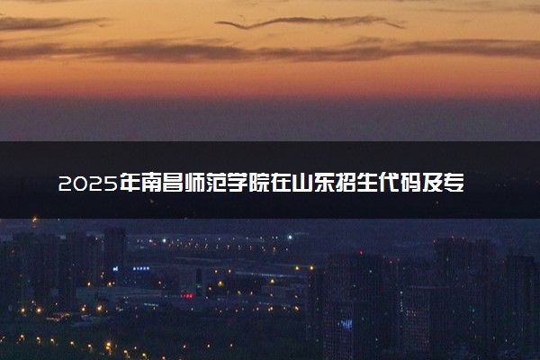 2025年南昌师范学院在山东招生代码及专业代码 南昌师范学院山东代码是多少？怎么查询？