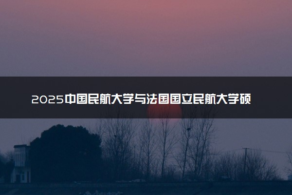 2025中国民航大学与法国国立民航大学硕士招生条件