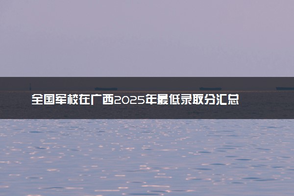 全国军校在广西2025年最低录取分汇总