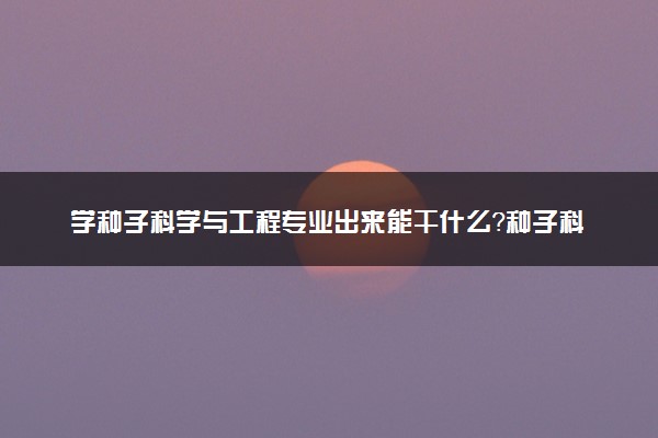 学种子科学与工程专业出来能干什么？种子科学与工程专业就业方向及就业前景 最好大学推荐