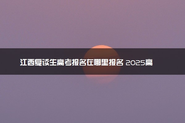 江西复读生高考报名在哪里报名 2025高考落榜怎么复读
