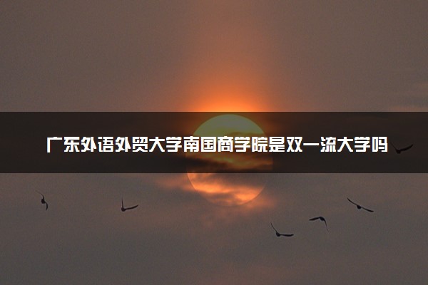 广东外语外贸大学南国商学院是双一流大学吗？一流学科有哪些及历年分数线位次