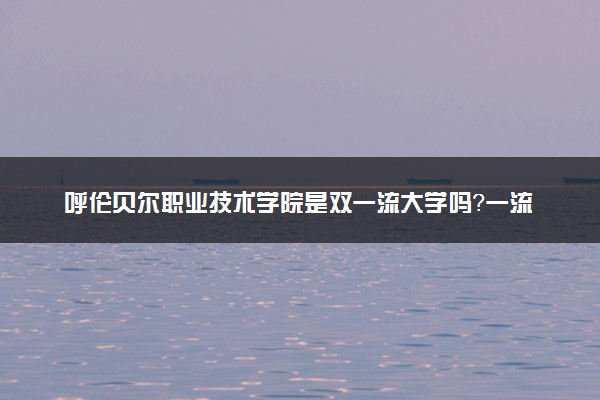 呼伦贝尔职业技术学院是双一流大学吗？一流学科有哪些及历年分数线位次