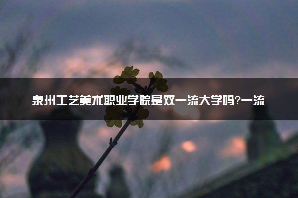 泉州工艺美术职业学院是双一流大学吗？一流学科有哪些及历年分数线位次