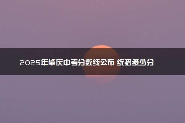 2025年肇庆中考分数线公布 统招多少分能上
