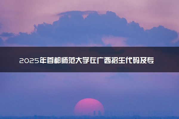 2025年首都师范大学在广西招生代码及专业代码 首都师范大学广西代码是多少？怎么查询？