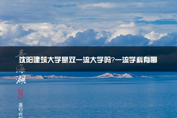 沈阳建筑大学是双一流大学吗？一流学科有哪些及历年分数线位次