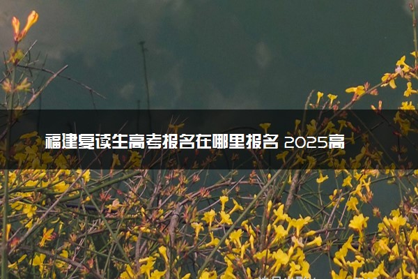 福建复读生高考报名在哪里报名 2025高考落榜怎么复读
