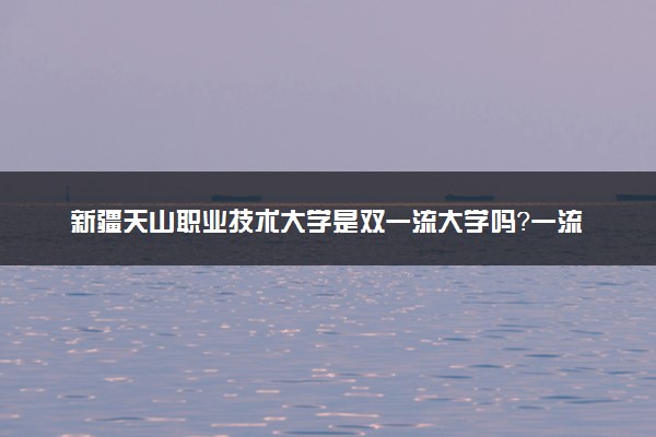 新疆天山职业技术大学是双一流大学吗？一流学科有哪些及历年分数线位次